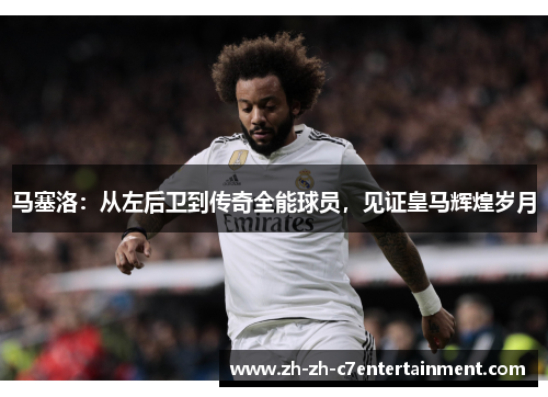 马塞洛：从左后卫到传奇全能球员，见证皇马辉煌岁月