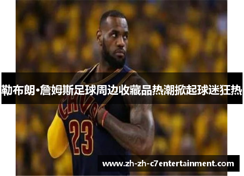 勒布朗·詹姆斯足球周边收藏品热潮掀起球迷狂热 勒布朗·詹姆斯足球周边收藏品热潮掀起球迷狂热